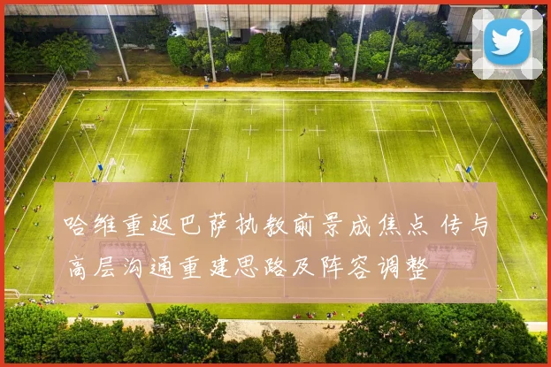 哈维重返巴萨执教前景成焦点 传与高层沟通重建思路及阵容调整