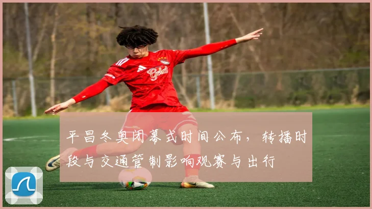 平昌冬奥闭幕式时间公布，转播时段与交通管制影响观赛与出行