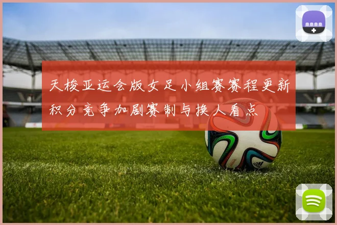 天梭亚运会版女足小组赛赛程更新积分竞争加剧赛制与换人看点