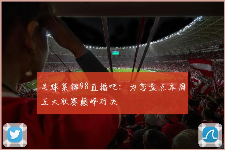 足球集锦98直播吧：为您盘点本周五大联赛巅峰对决