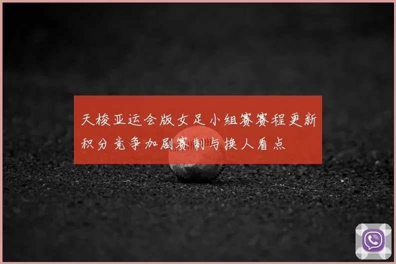 天梭亚运会版女足小组赛赛程更新积分竞争加剧赛制与换人看点