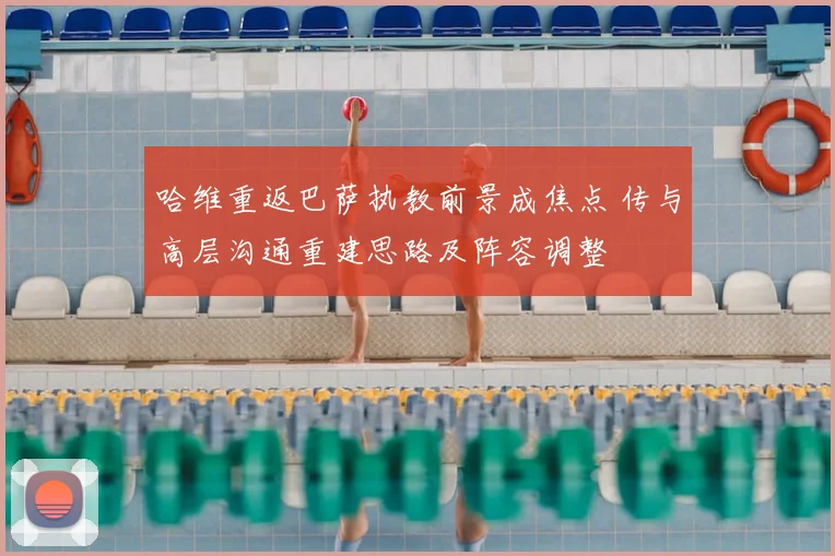 哈维重返巴萨执教前景成焦点 传与高层沟通重建思路及阵容调整