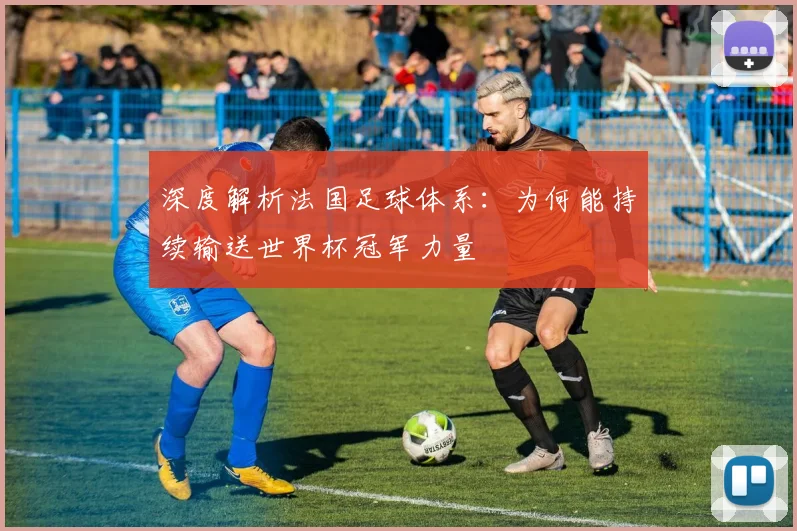 深度解析法国足球体系：为何能持续输送世界杯冠军力量